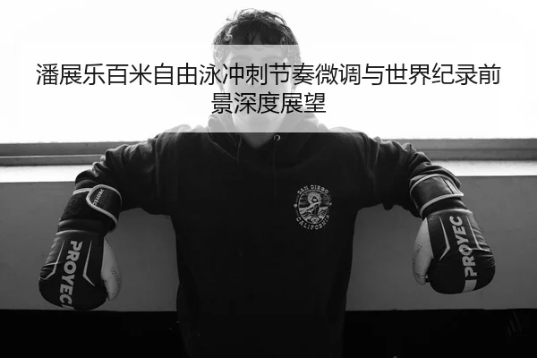 潘展乐百米自由泳冲刺节奏微调与世界纪录前景深度展望