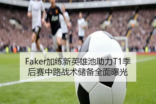 Faker加练新英雄池助力T1季后赛中路战术储备全面曝光