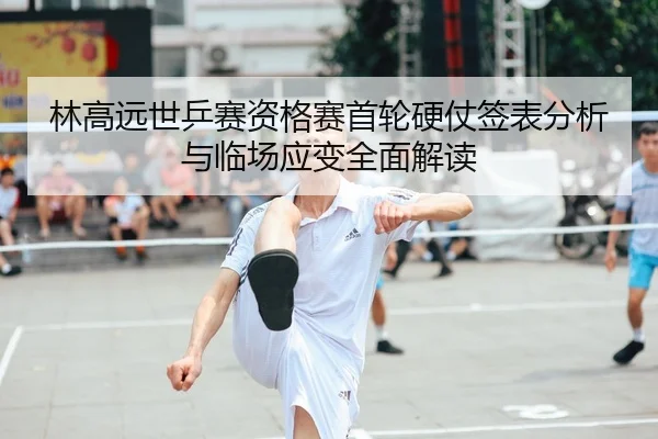林高远世乒赛资格赛首轮硬仗签表分析与临场应变全面解读