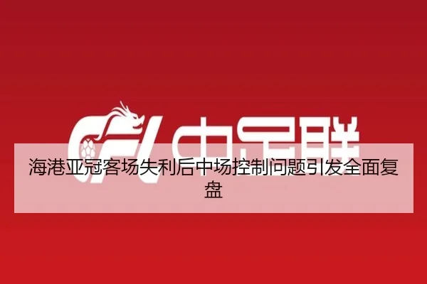 海港亚冠客场失利后中场控制问题引发全面复盘