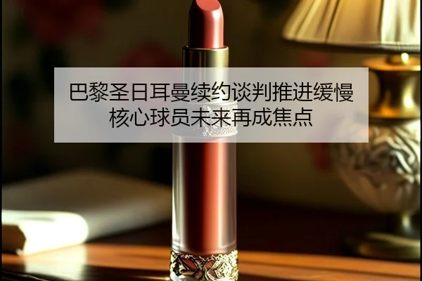 巴黎圣日耳曼续约谈判推进缓慢 核心球员未来再成焦点